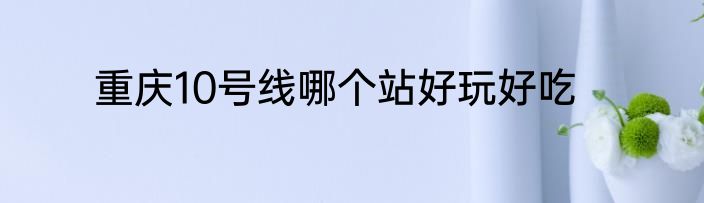 重庆10号线哪个站好玩好吃