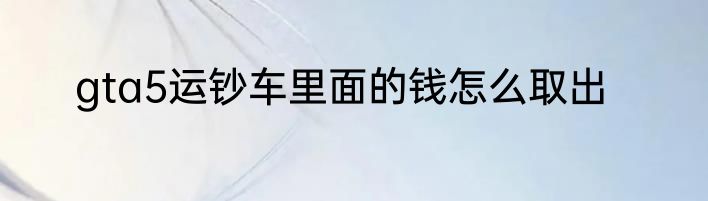 gta5运钞车里面的钱怎么取出