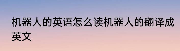 机器人的英语怎么读机器人的翻译成英文
