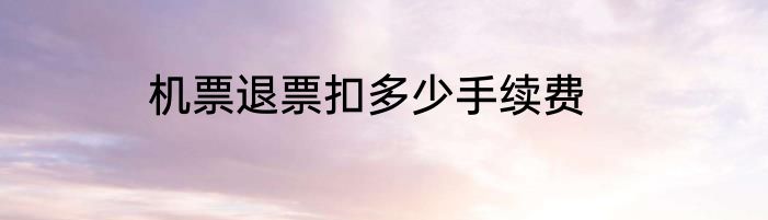 机票退票扣多少手续费