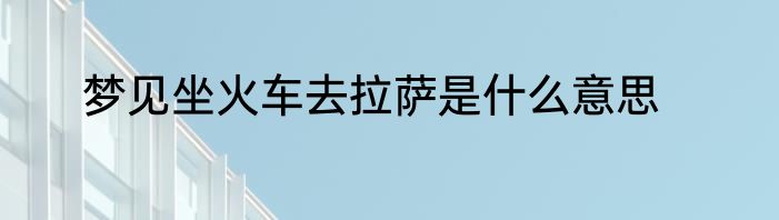 梦见坐火车去拉萨是什么意思