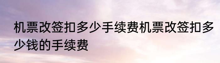 机票改签扣多少手续费机票改签扣多少钱的手续费