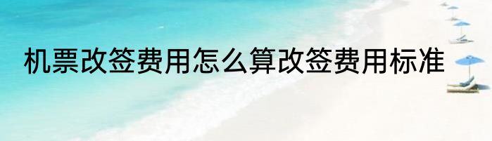 机票改签费用怎么算改签费用标准