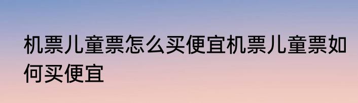 机票儿童票怎么买便宜机票儿童票如何买便宜