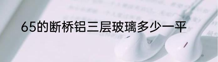 65的断桥铝三层玻璃多少一平