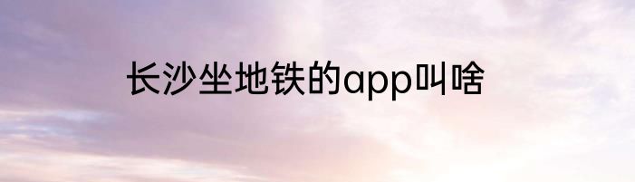 长沙坐地铁的app叫啥