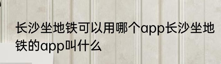 长沙坐地铁可以用哪个app长沙坐地铁的app叫什么