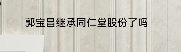 郭宝昌继承同仁堂股份了吗