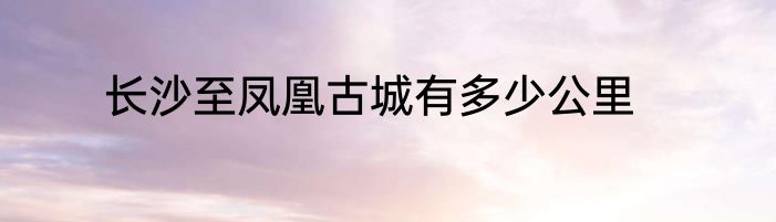 长沙至凤凰古城有多少公里