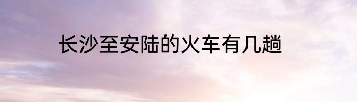 长沙至安陆的火车有几趟