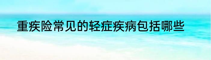 重疾险常见的轻症疾病包括哪些