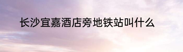 长沙宜嘉酒店旁地铁站叫什么