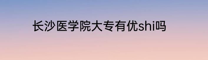 长沙医学院大专有优shi吗