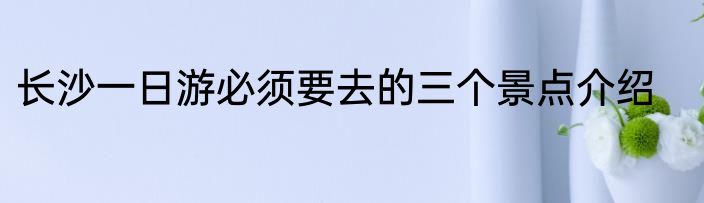 长沙一日游必须要去的三个景点介绍