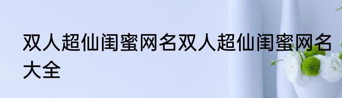 双人超仙闺蜜网名双人超仙闺蜜网名大全