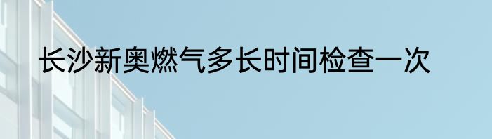 长沙新奥燃气多长时间检查一次