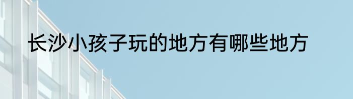 长沙小孩子玩的地方有哪些地方