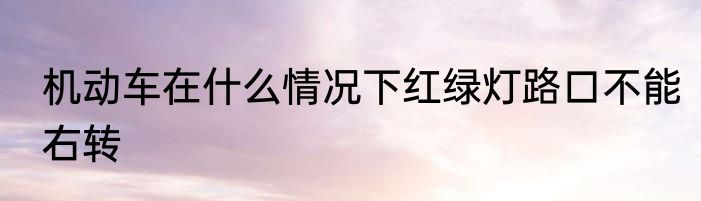 机动车在什么情况下红绿灯路口不能右转
