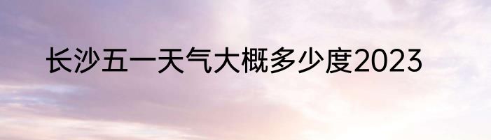 长沙五一天气大概多少度2023