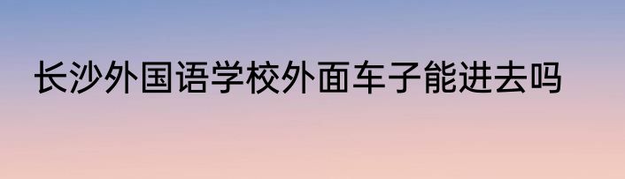 长沙外国语学校外面车子能进去吗