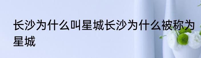 长沙为什么叫星城长沙为什么被称为星城