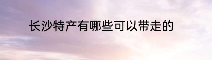 长沙特产有哪些可以带走的
