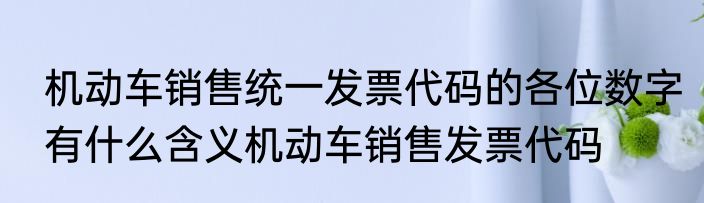 机动车销售统一发票代码的各位数字有什么含义机动车销售发票代码