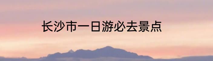 长沙市一日游必去景点
