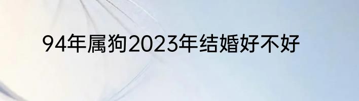 94年属狗2023年结婚好不好