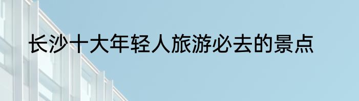 长沙十大年轻人旅游必去的景点