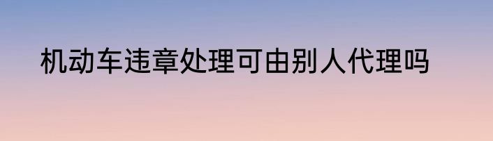 机动车违章处理可由别人代理吗