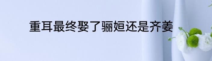 重耳最终娶了骊姮还是齐姜