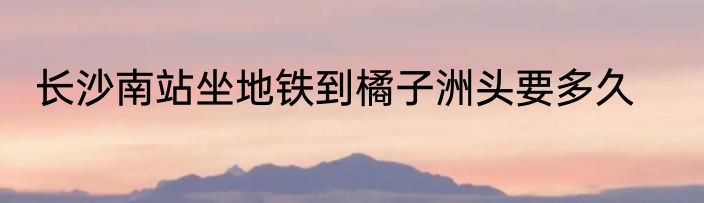 长沙南站坐地铁到橘子洲头要多久