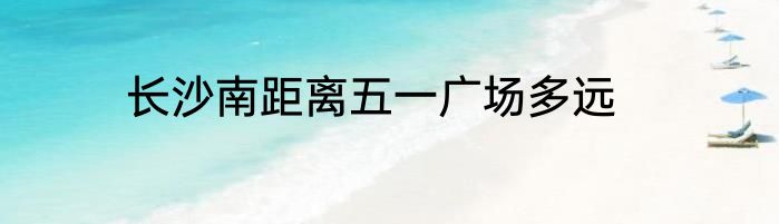 长沙南距离五一广场多远