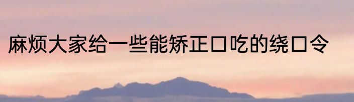 麻烦大家给一些能矫正口吃的绕口令
