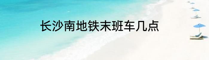 长沙南地铁末班车几点