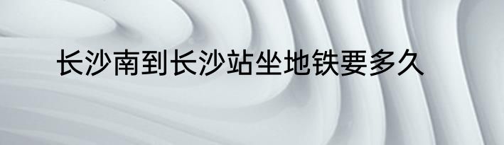 长沙南到长沙站坐地铁要多久