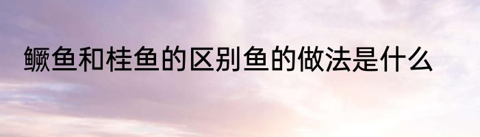 鳜鱼和桂鱼的区别鱼的做法是什么