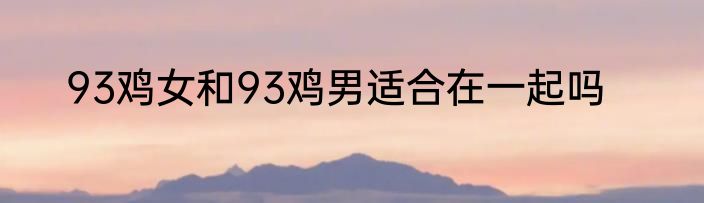 93鸡女和93鸡男适合在一起吗