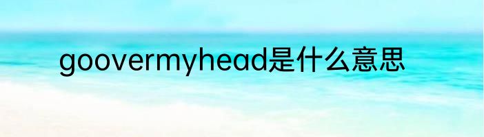 goovermyhead是什么意思