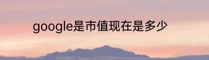 google是市值现在是多少