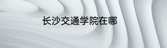 长沙交通学院在哪