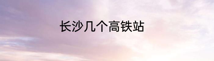 长沙几个高铁站