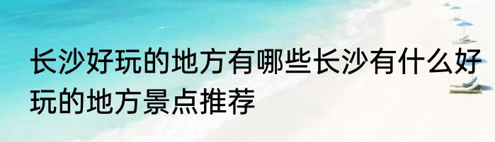 长沙好玩的地方有哪些长沙有什么好玩的地方景点推荐