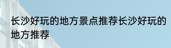 长沙好玩的地方景点推荐长沙好玩的地方推荐