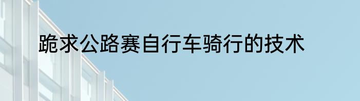跪求公路赛自行车骑行的技术