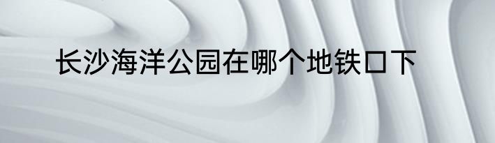 长沙海洋公园在哪个地铁口下