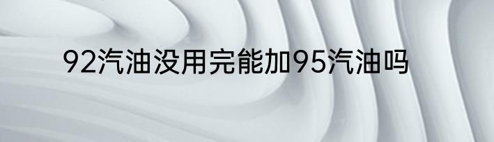 92汽油没用完能加95汽油吗