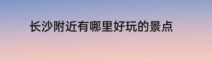 长沙附近有哪里好玩的景点