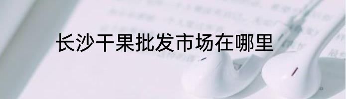长沙干果批发市场在哪里